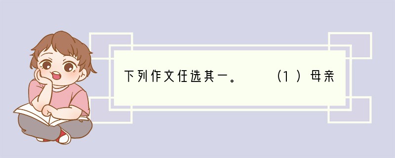 下列作文任选其一。　　（1）母亲的形象被无数人描绘过，母亲的品格被无数次赞美过，